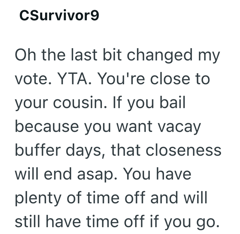 CSurvivor9 Oh the last bit changed my vote. YTA. You're close to your cousin. If you bail because you want vacay buffer days, that closeness will end asap. You have plenty of time off and will still have time off if you go.