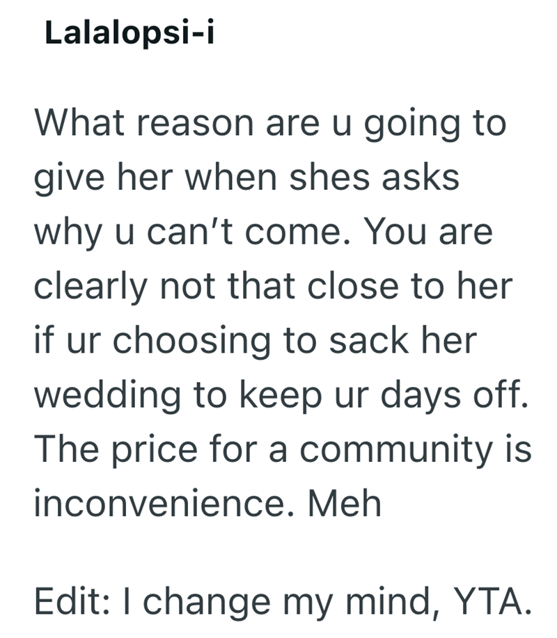 Lalalopsi-i What reason are u going to give her when shes asks why u can't come. You are clearly not that close to her if ur choosing to sack her wedding to keep ur days off. The price for a community is inconvenience. Meh Edit: I change my mind, YTA.