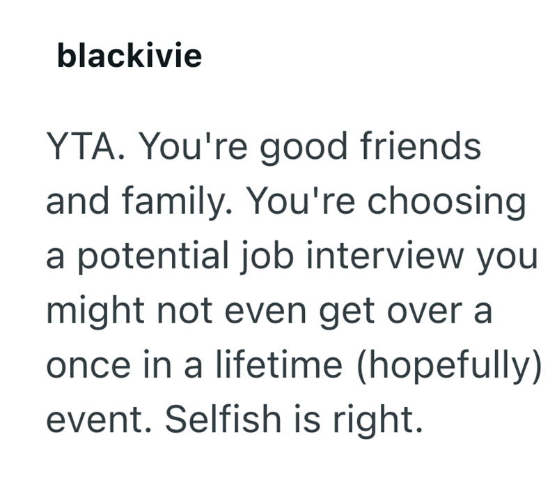 blackivie YTA. You're good friends and family. You're choosing a potential job interview you might not even get over a once in a lifetime (hopefully) event. Selfish is right.