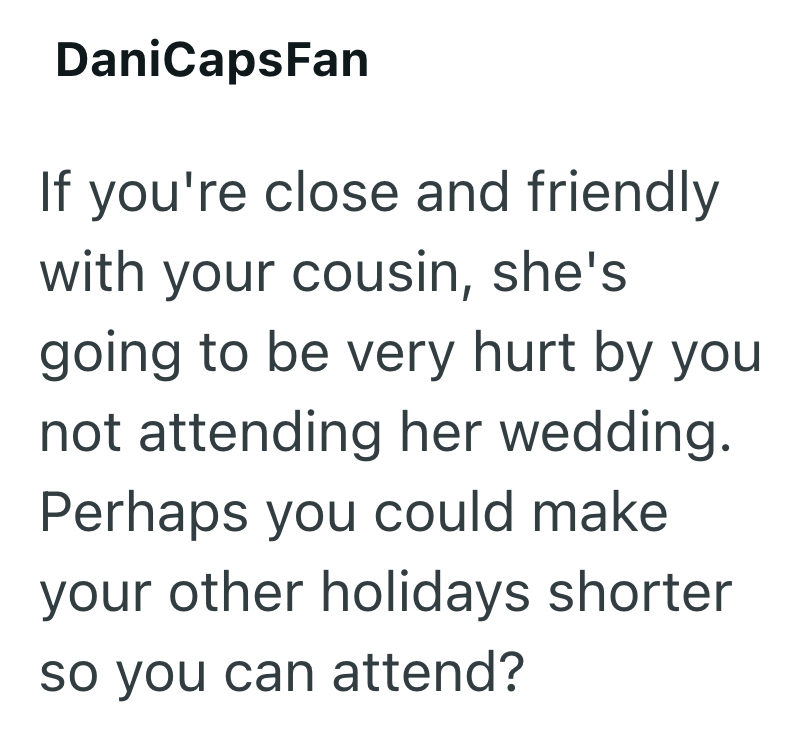 DaniCapsFan If you're close and friendly with your cousin, she's going to be very hurt by you not attending her wedding. Perhaps you could make your other holidays shorter so you can attend?