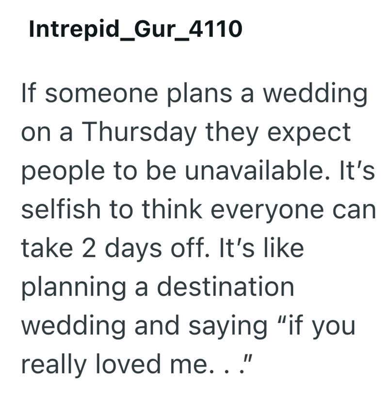 Intrepid_Gur_4110 If someone plans a wedding on a Thursday they expect people to be unavailable. It's selfish to think everyone can take 2 days off. It's like planning a destination wedding and saying "if you really loved me.