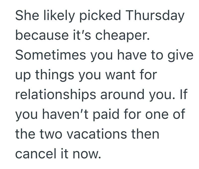 She likely picked Thursday because it's cheaper. Sometimes you have to give. up things you want for relationships around you. If you haven't paid for one of the two vacations then cancel it now.