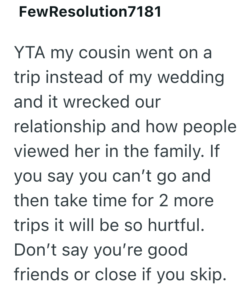 FewResolution7181 YTA my cousin went on a trip instead of my wedding and it wrecked our relationship and how people. viewed her in the family. If you say you can't go and then take time for 2 more trips it will be so hurtful. Don't say you're good. friends or close if you skip.