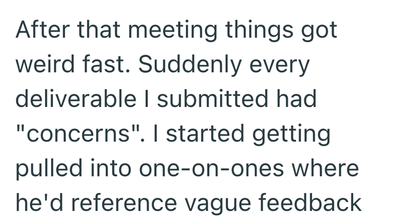 After that meeting things got weird fast. Suddenly every deliverable I submitted had "concerns". I started getting pulled into one-on-ones where he'd reference vague feedback