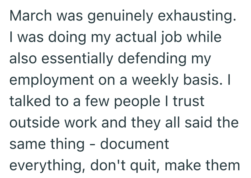 March was genuinely exhausting. I was doing my actual job while also essentially defending my employment on a weekly basis. I talked to a few people I trust outside work and they all said the same thing - document everything, don't quit, make them
