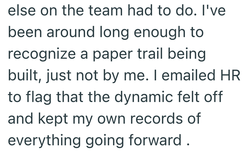 else on the team had to do. I've been around long enough to recognize a paper trail being built, just not by me. I emailed HR to flag that the dynamic felt off and kept my own records of everything going forward.