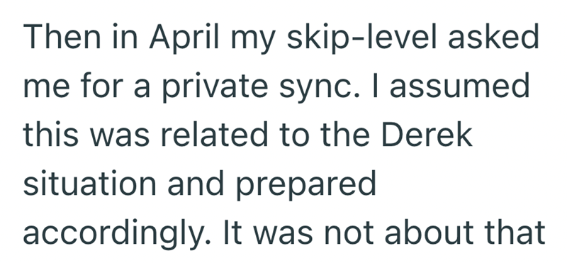 Then in April my skip-level asked me for a private sync. I assumed this was related to the Derek situation and prepared accordingly. It was not about that