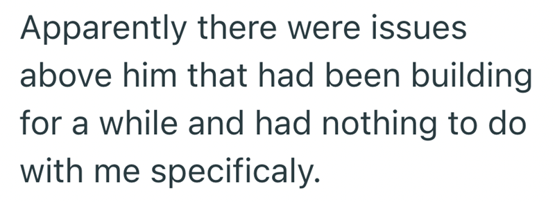 Apparently there were issues above him that had been building for a while and had nothing to do with me specificaly.