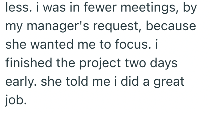 less. i was in fewer meetings, by my manager's request, because she wanted me to focus. i finished the project two days early. she told me i did a great job.