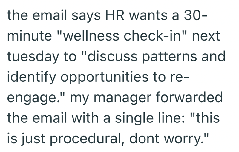 the email says HR wants a 30- minute "wellness check-in" next tuesday to "discuss patterns and identify opportunities to re- engage." my manager forwarded the email with a single line: "this is just procedural, dont worry."