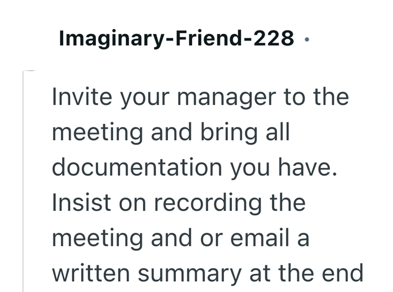 Imaginary-Friend-228. Invite your manager to the meeting and bring all documentation you have. Insist on recording the meeting and or email a written summary at the end
