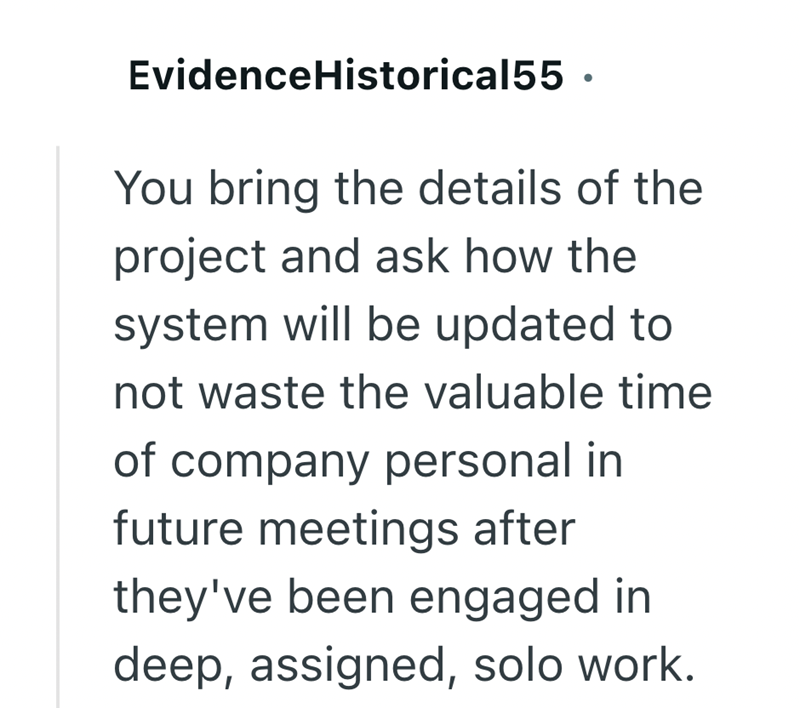 Evidence Historical55. You bring the details of the project and ask how the system will be updated to not waste the valuable time of company personal in future meetings after they've been engaged in deep, assigned, solo work.