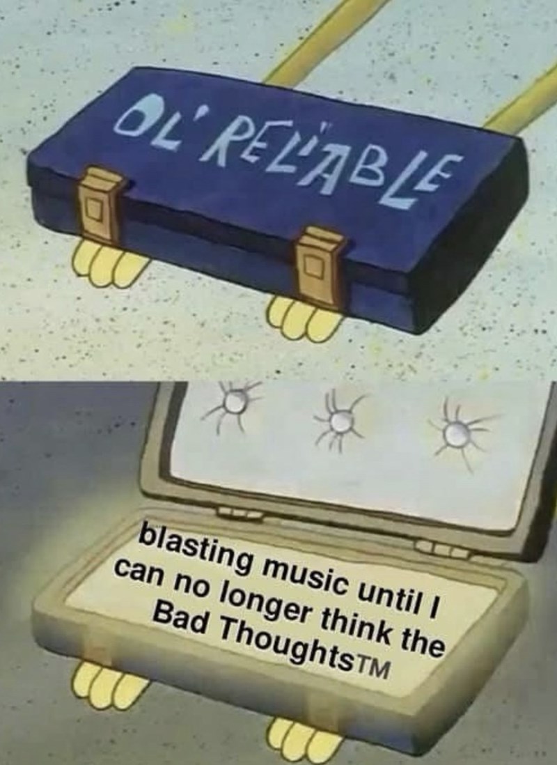 OL RELIABLE ** blasting music until I can no longer think the Bad ThoughtsTM