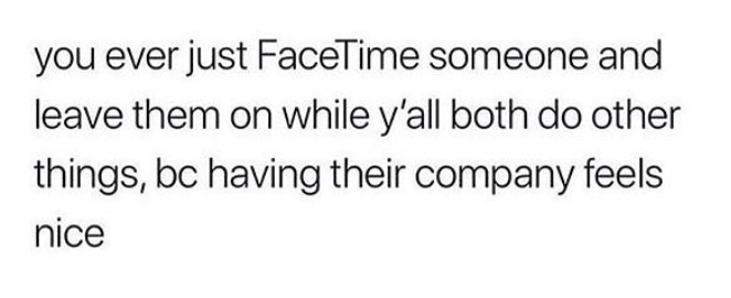 you ever just FaceTime someone and leave them on while y'all both do other things, bc having their company feels nice