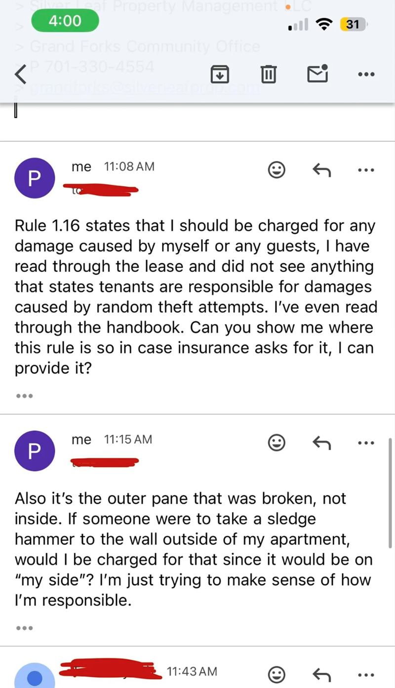 Leaf Property Management 4:00 > Grand Forks Community Office P 701-330-4554 grandforks@silverleaf prop.co T me 11:08 AM P To 31 .. ... Rule 1.16 states that I should be charged for any damage caused by myself or any guests, I have read through the lease and did not see anything that states tenants are responsible for damages caused by random theft attempts. I've even read through the handbook. Can you show me where this rule is so in case insurance asks for it, I can provide it? ... P me 11:15 A