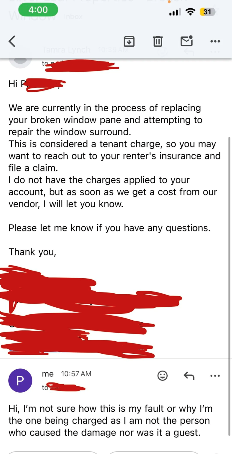 > 4:00 31 ... Hi P Tamra Lynch 10:39 AM to We are currently in the process of replacing your broken window pane and attempting to repair the window surround. This is considered a tenant charge, so you may want to reach out to your renter's insurance and file a claim. I do not have the charges applied to your account, but as soon as we get a cost from our vendor, I will let you know. Please let me know if you have any questions. Thank you, me 10:57 AM P Hi, I'm not sure how this is my fault or wh