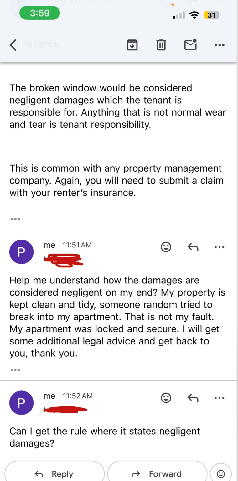 3:59 ✓ Patience, 31 ... The broken window would be considered negligent damages which the tenant is responsible for. Anything that is not normal wear and tear is tenant responsibility. This is common with any property management company. Again, you will need to submit a claim with your renter's insurance. ... P me 11:51 AM ... Help me understand how the damages are considered negligent on my end? My property is kept clean and tidy, someone random tried to break into my apartment. That is not my