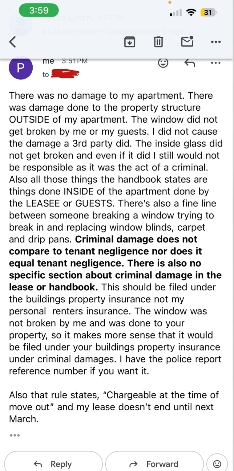 3:59 Tamra Lynch 1:43 PM It's in the resident handbook which is part. < me 3:51PM P to 31 ... ... There was no damage to my apartment. There was damage done to the property structure OUTSIDE of my apartment. The window did not get broken by me or my guests. I did not cause the damage a 3rd party did. The inside glass did not get broken and even if it did I still would not be responsible as it was the act of a criminal. Also all those things the handbook states are things done INSIDE of the apart