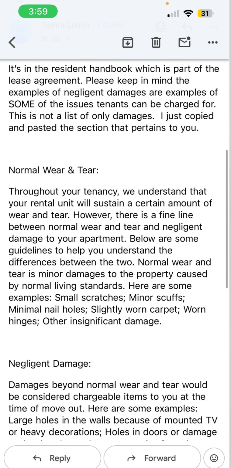 3:59 Tamra Lynch 1:43 PM < to me • 31 ... It's in the resident handbook which is part of the lease agreement. Please keep in mind the examples of negligent damages are examples of SOME of the issues tenants can be charged for. This is not a list of only damages. I just copied and pasted the section that pertains to you. Normal Wear & Tear: Throughout your tenancy, we understand that your rental unit will sustain a certain amount of wear and tear. However, there is a fine line between normal wear