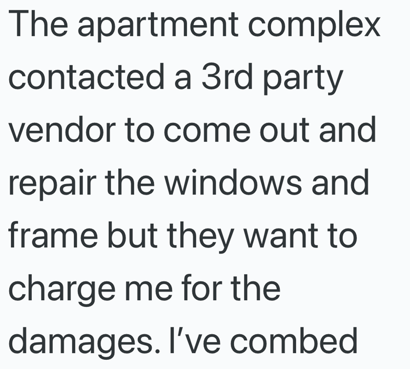 The apartment complex contacted a 3rd party vendor to come out and repair the windows and frame but they want to charge me for the damages. I've combed