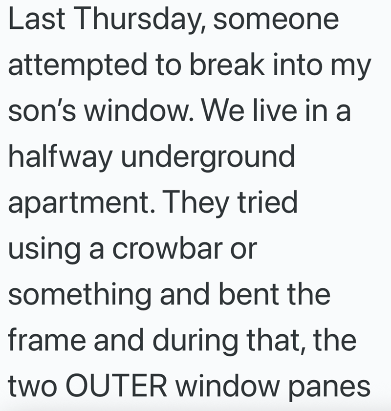 Last Thursday, someone attempted to break into my son's window. We live in a halfway underground apartment. They tried using a crowbar or something and bent the frame and during that, the two OUTER window panes