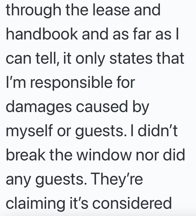 through the lease and handbook and as far as I can tell, it only states that I'm responsible for damages caused by myself or guests. I didn't break the window nor did any guests. They're claiming it's considered