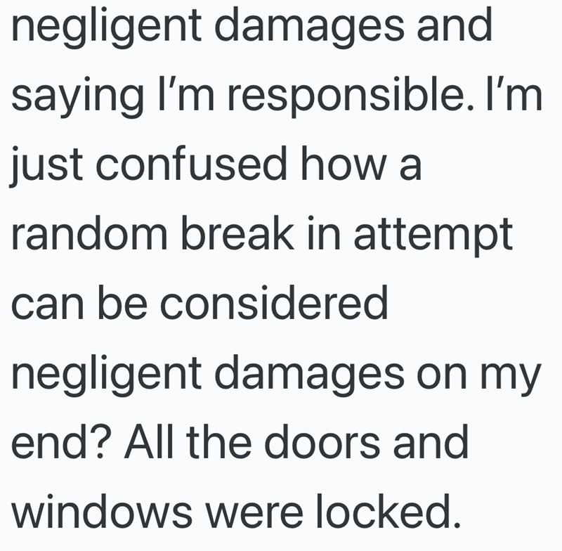 negligent damages and saying I'm responsible. I'm just confused how a random break in attempt can be considered negligent damages on my end? All the doors and windows were locked.