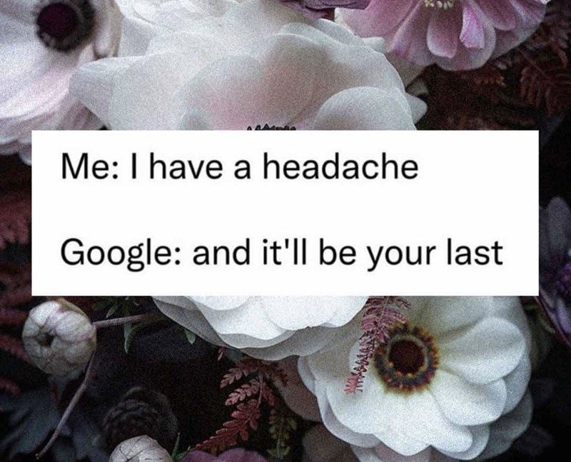 Me: I have a headache Google: and it'll be your last