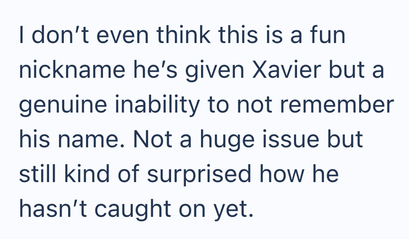I don't even think this is a fun nickname he's given Xavier but a genuine inability to not remember his name. Not a huge issue but still kind of surprised how he hasn't caught on yet.