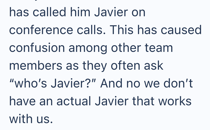 has called him Javier on conference calls. This has caused confusion among other team members as they often ask "who's Javier?" And no we don't have an actual Javier that works with us.