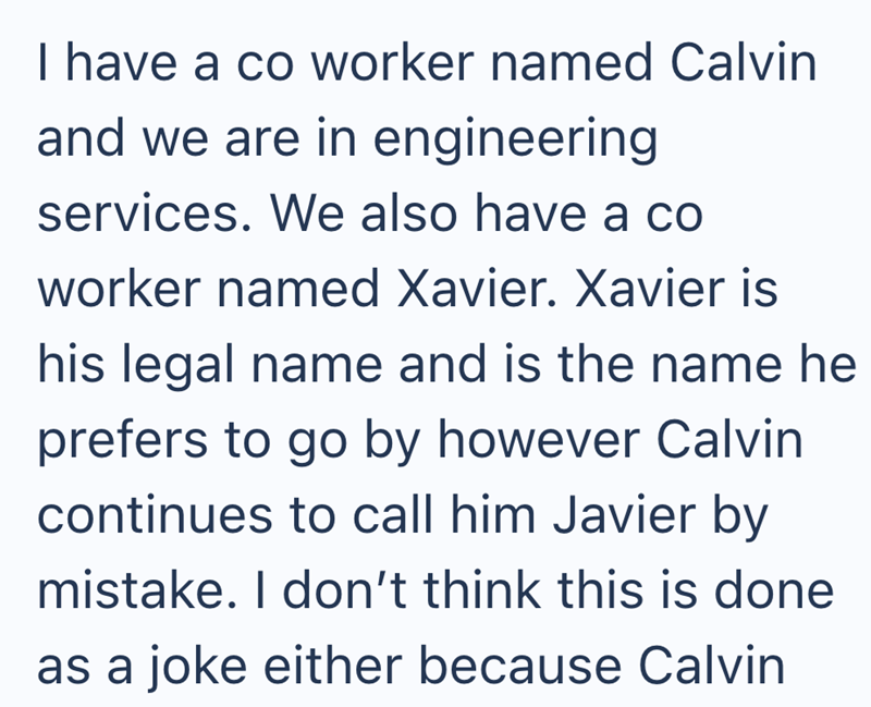 I have a co worker named Calvin and we are in engineering services. We also have a co worker named Xavier. Xavier is his legal name and is the name he prefers to go by however Calvin continues to call him Javier by mistake. I don't think this is done as a joke either because Calvin