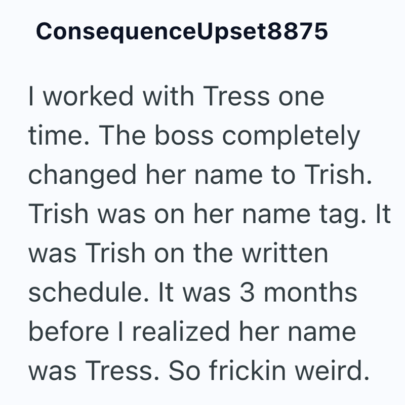 ConsequenceUpset8875 I worked with Tress one time. The boss completely changed her name to Trish. Trish was on her name tag. It was Trish on the written schedule. It was 3 months before I realized her name was Tress. So frickin weird.