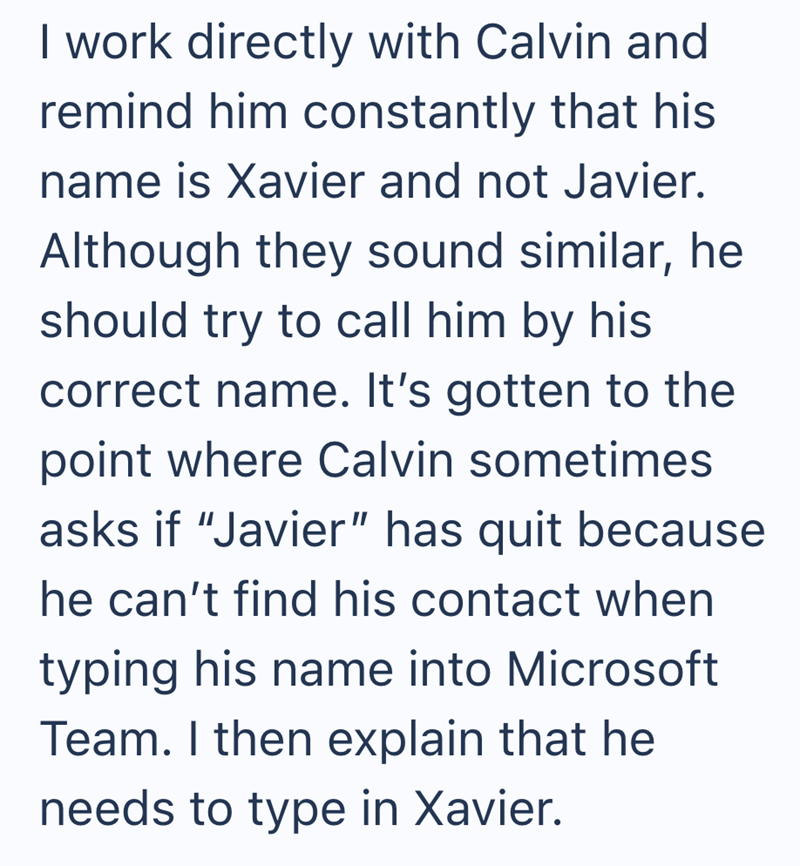 I work directly with Calvin and remind him constantly that his name is Xavier and not Javier. Although they sound similar, he should try to call him by his correct name. It's gotten to the point where Calvin sometimes asks if "Javier" has quit because he can't find his contact when typing his name into Microsoft Team. I then explain that he needs to type in Xavier.