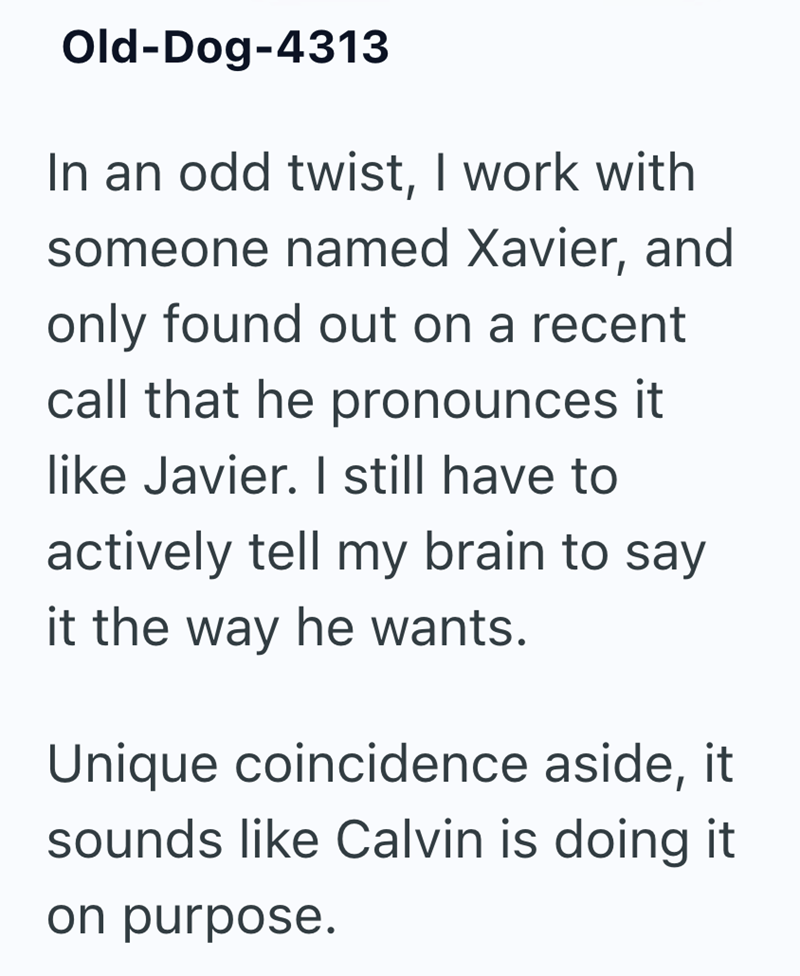 Old-Dog-4313 In an odd twist, I work with someone named Xavier, and only found out on a recent call that he pronounces it like Javier. I still have to actively tell my brain to say it the way he wants. Unique coincidence aside, it sounds like Calvin is doing it on purpose.