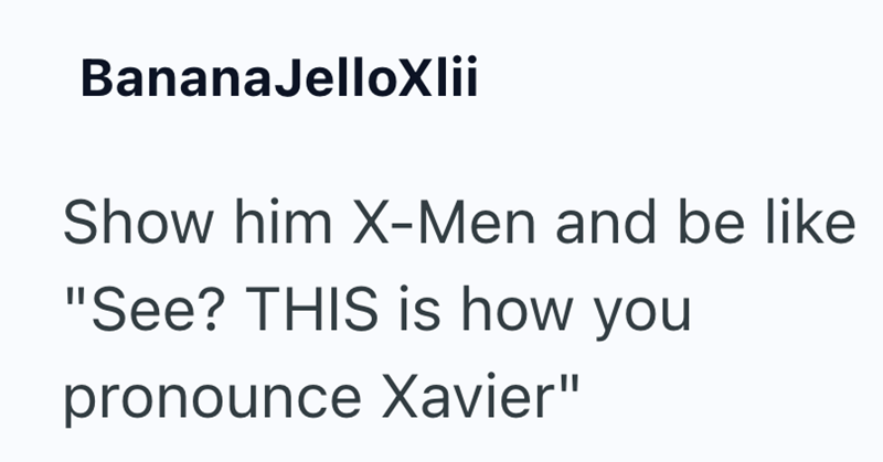 BananaJelloXlii Show him X-Men and be like "See? THIS is how you pronounce Xavier"