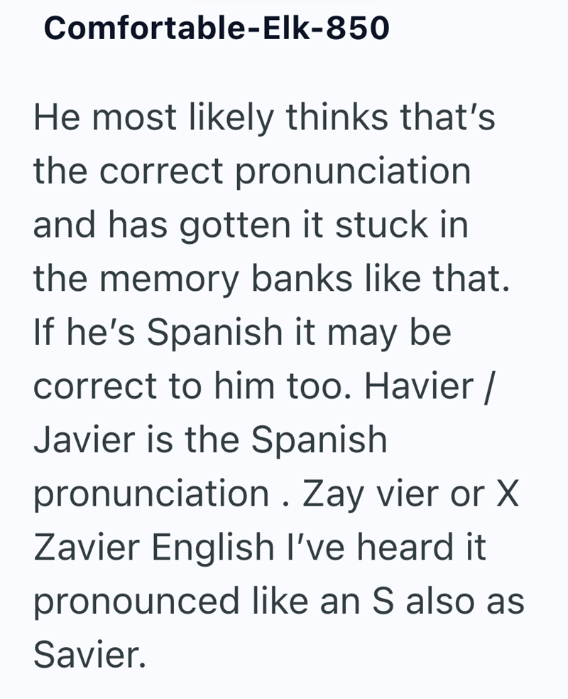 Comfortable-Elk-850 He most likely thinks that's the correct pronunciation and has gotten it stuck in the memory banks like that. If he's Spanish it may be correct to him too. Havier / Javier is the Spanish pronunciation. Zay vier or X Zavier English I've heard it. pronounced like an S also as Savier.