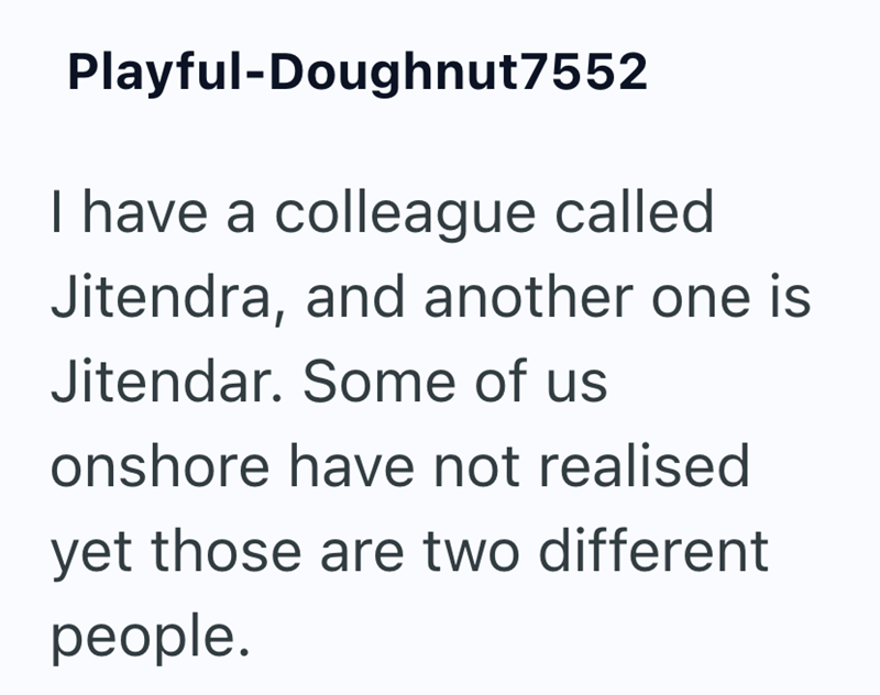 Playful-Doughnut7552 I have a colleague called Jitendra, and another one is Jitendar. Some of us onshore have not realised yet those are two different people.