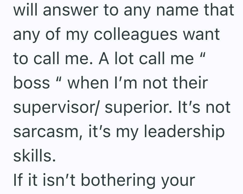 will answer to any name that any of my colleagues want to call me. A lot call me || boss" when I'm not their supervisor/ superior. It's not sarcasm, it's my leadership skills. If it isn't bothering your