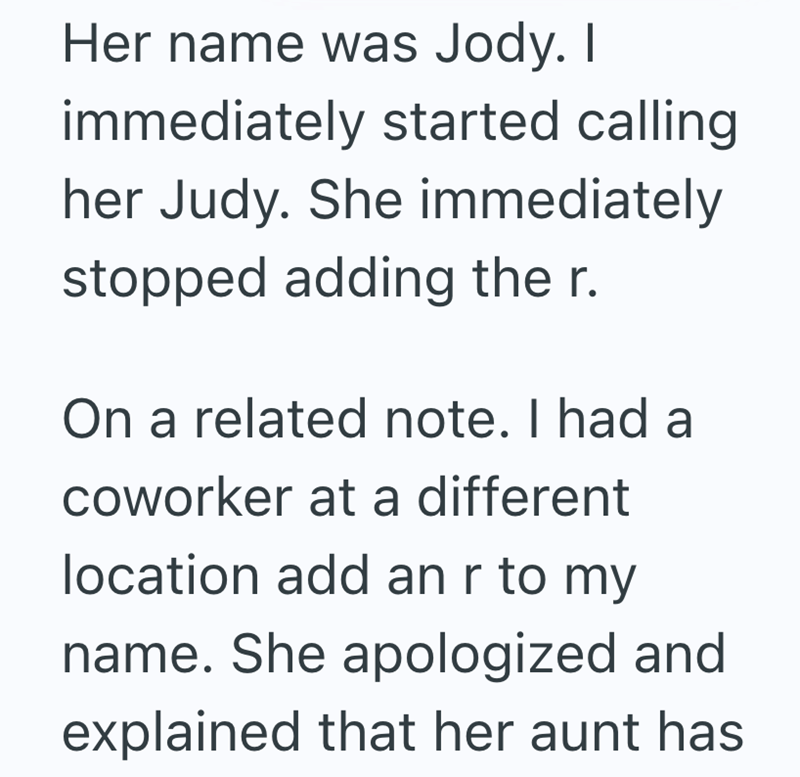 Her name was Jody. I immediately started calling her Judy. She immediately stopped adding the r. On a related note. I had a coworker at a different location add an r to my name. She apologized and explained that her aunt has