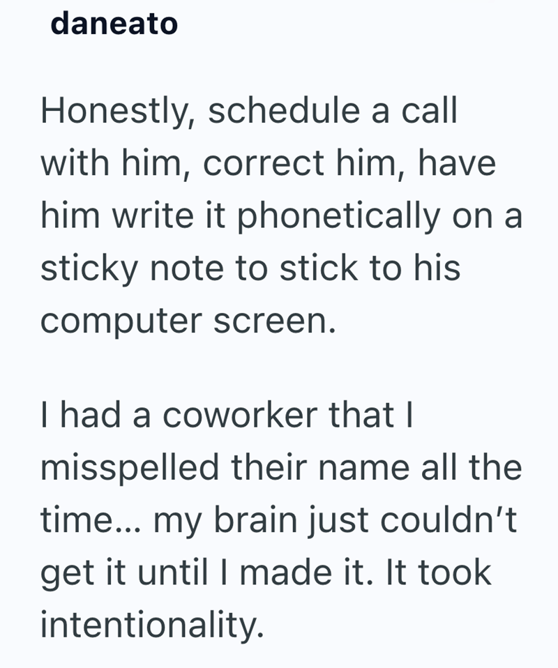 daneato Honestly, schedule a call with him, correct him, have him write it phonetically on a sticky note to stick to his computer screen. I had a coworker that I misspelled their name all the time... my brain just couldn't get it until I made it. It took intentionality.