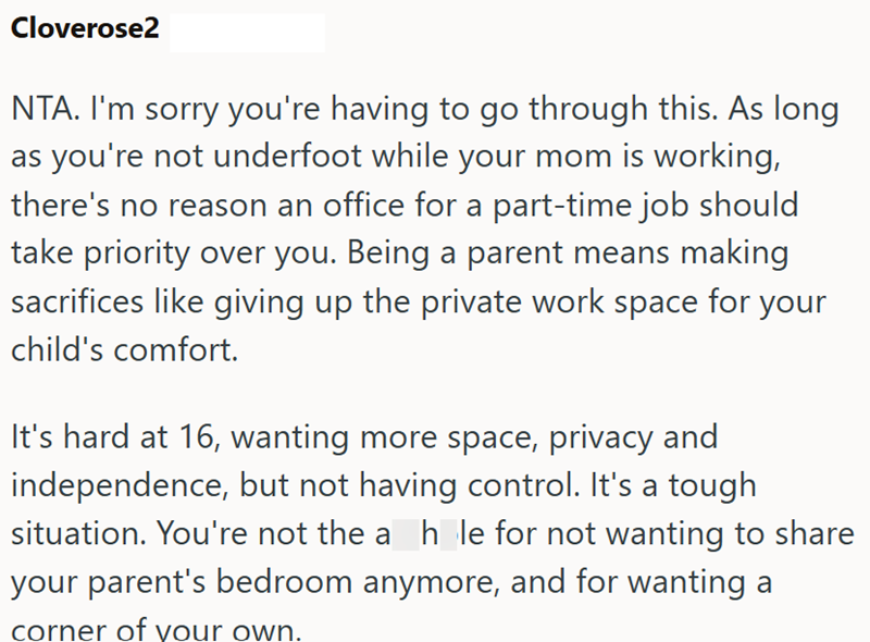 Cloverose2 NTA. I'm sorry you're having to go through this. As long as you're not underfoot while your mom is working, there's no reason an office for a part-time job should take priority over you. Being a parent means making sacrifices like giving up the private work space for your child's comfort. It's hard at 16, wanting more space, privacy and independence, but not having control. It's a tough situation. You're not the a_h_le for not wanting to share your parent's bedroom anymore, and for wa