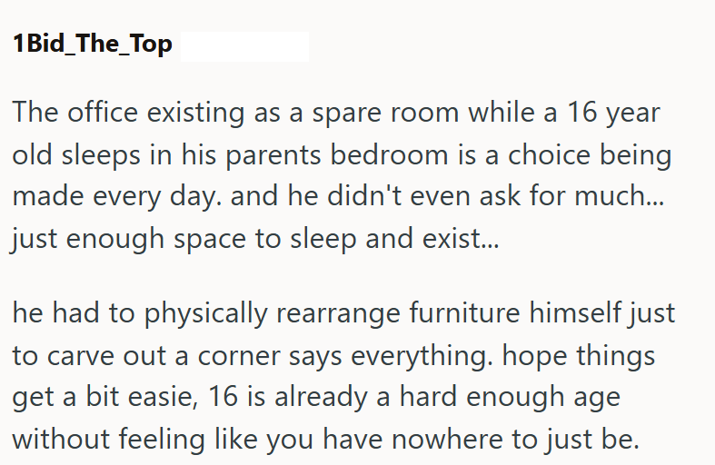 1Bid_The_Top The office existing as a spare room while a 16 year old sleeps in his parents bedroom is a choice being made every day. and he didn't even ask for much... just enough space to sleep and exist... he had to physically rearrange furniture himself just to carve out a corner says everything. hope things get a bit easie, 16 is already a hard enough age without feeling like you have nowhere to just be.