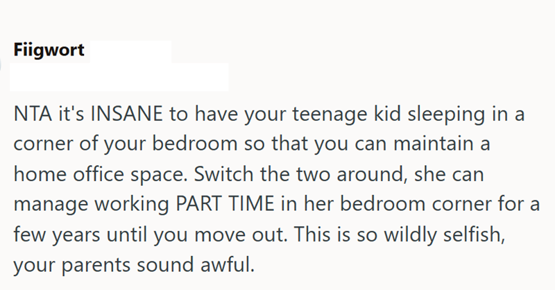 Fiigwort NTA it's INSANE to have your teenage kid sleeping in a corner of your bedroom so that you can maintain a home office space. Switch the two around, she can manage working PART TIME in her bedroom corner for a few years until you move out. This is so wildly selfish, your parents sound awful.