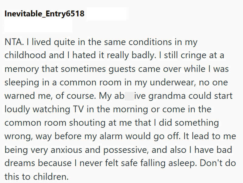 Inevitable_Entry6518 NTA. I lived quite in the same conditions in my childhood and I hated it really badly. I still cringe at a memory that sometimes guests came over while I was sleeping in a common room in my underwear, no one warned me, of course. My ab ive grandma could start loudly watching TV in the morning or come in the common room shouting at me that I did something wrong, way before my alarm would go off. It lead to me being very anxious and possessive, and also I have bad dreams becau
