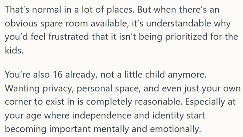 That's normal in a lot of places. But when there's an obvious spare room available, it's understandable why you'd feel frustrated that it isn't being prioritized for the kids. You're also 16 already, not a little child anymore. Wanting privacy, personal space, and even just your own corner to exist in is completely reasonable. Especially at your age where independence and identity start becoming important mentally and emotionally.