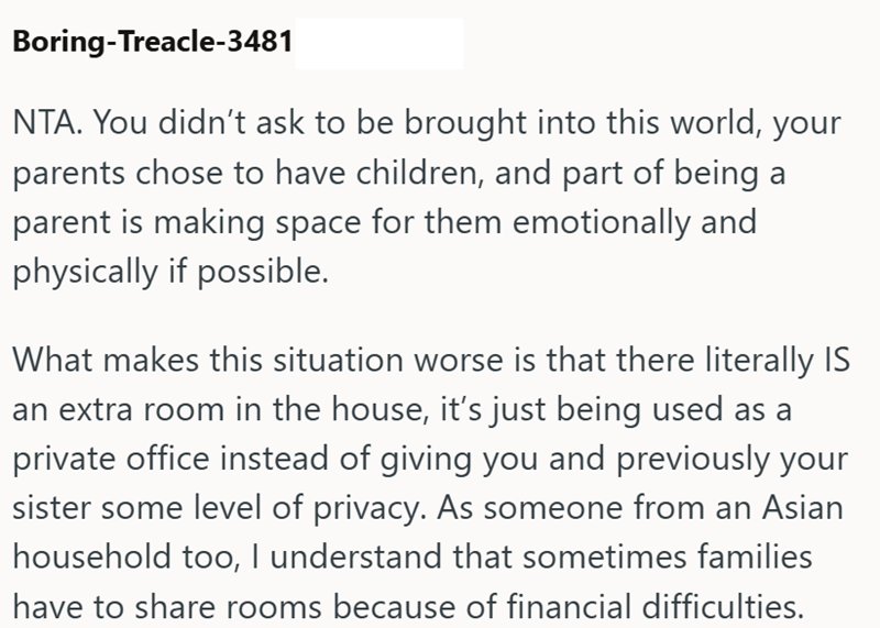 Boring-Treacle-3481 NTA. You didn't ask to be brought into this world, your parents chose to have children, and part of being a parent is making space for them emotionally and physically if possible. What makes this situation worse is that there literally IS an extra room in the house, it's just being used as a private office instead of giving you and previously your sister some level of privacy. As someone from an Asian household too, I understand that sometimes families have to share rooms bec
