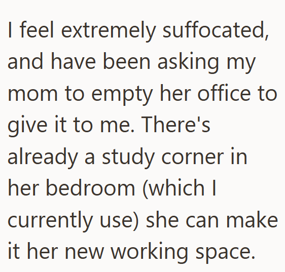 I feel extremely suffocated, and have been asking my mom to empty her office to give it to me. There's already a study corner in her bedroom (which I currently use) she can make it her new working space.