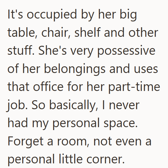 It's occupied by her big table, chair, shelf and other stuff. She's very possessive of her belongings and uses that office for her part-time job. So basically, I never had my personal space. Forget a room, not even a personal little corner.