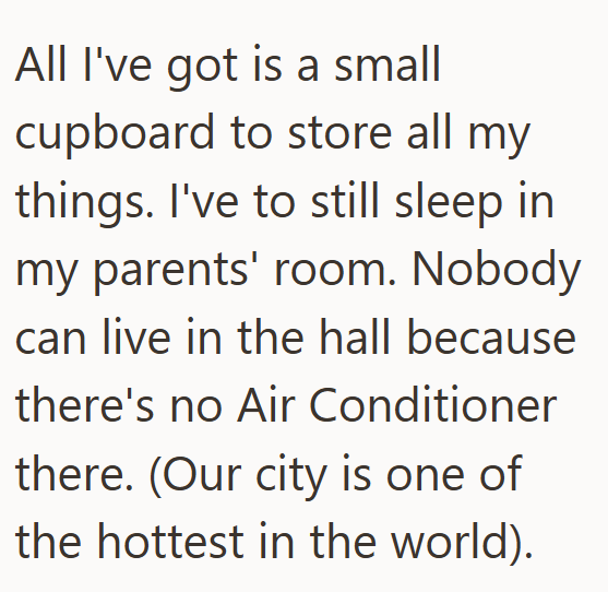 All I've got is a small cupboard to store all my things. I've to still sleep in my parents' room. Nobody can live in the hall because there's no Air Conditioner there. (Our city is one of the hottest in the world).