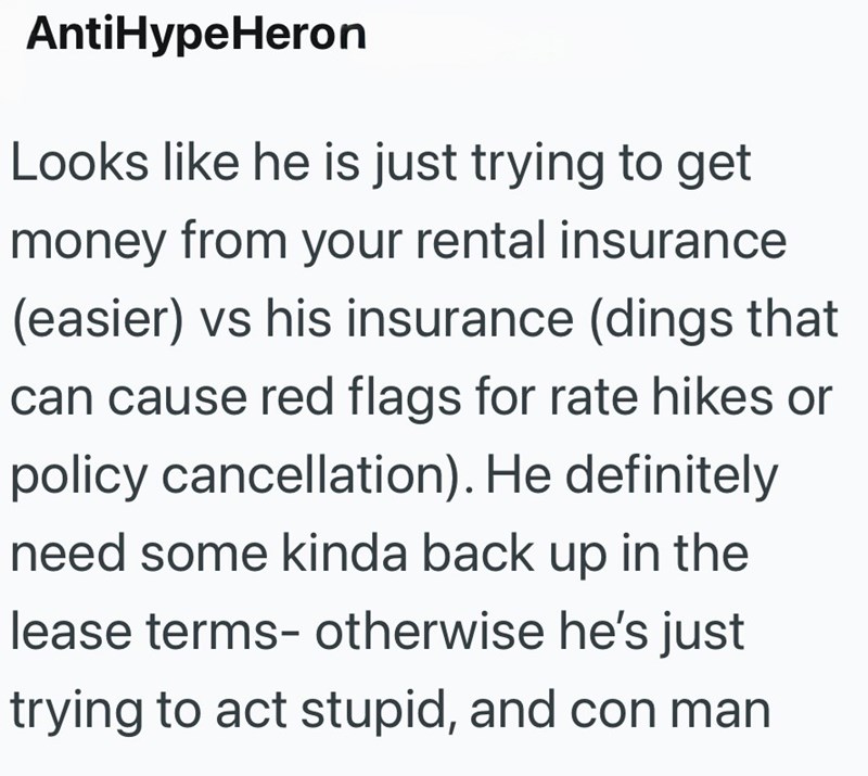 AntiHypeHeron Looks like he is just trying to get money from your rental insurance (easier) vs his insurance (dings that can cause red flags for rate hikes or policy cancellation). He definitely need some kinda back up in the lease terms- otherwise he's just trying to act stupid, and con man